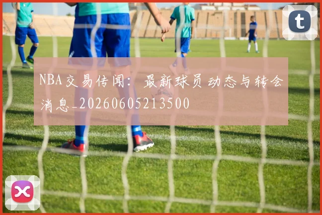 NBA交易传闻：最新球员动态与转会消息_20260605213500