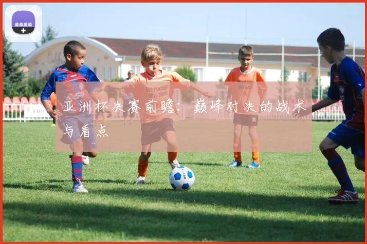 亚洲杯决赛前瞻:巅峰对决的战术与看点