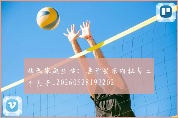 梅西家庭生活:妻子安东内拉与三个儿子_20260528193202