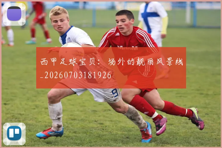 西甲足球宝贝：场外的靓丽风景线_20260703181926